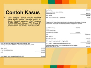 Contoh Kasus
• Dino dengan status belum menikah
pada bulan Maret bekerja pada PT
Semir Sandal dengan upah sebesar
Rp650.000/hari. hitung PPh Pasal 21
terutang dan perlakuan akuntansinya!
Upah sehari 650.000
Batas upah harian tidak dilakukan
pemotongan PPh 450.000
PKP Sehari 200.000
PPh Pasal 21 harian 5% x Rp200.000 10.000
Pada hari ke-7 dalam bulan kalender yang bersangkutan, Dino telah menerima
penghasilan sebesar R4.550.000 sehingga telah melebihi Rp4.500.000.
Upah 7 hari kerja 4.550.000
PTKP sebenarnya
7 x (Rp54.000.000/360) 1.050.000
PKP 3.500.000
PPh Pasal 21
5% x Rp3.500.000 175.000
PPh Pasal 21 s.d hari ke-6 ( 6 x Rp10.000) 60.000
PPh Pasal 21 yang harus dipotong pada hari ke-7 115.000
Sehingga pada hari ke-7, Dino menerima upah bersih sebesar
Rp650.000 – Rp115.000 535.000
Pada hari ke-8 dan seterusnya dalam bulan kalender yang
bersangkutan, jumlah PPh Pasal 21 per hari yang dipotong adalah
:
Upah sehari 650.000
PTKP (54.000.000/360) 150.000
PKP 500.000
PPh Pasal 21 yang terutang 5% x Rp500.000 25.000
 
