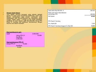 • Dengan Upah Satuan
• Jono adalah seorang karyawan yang bekerja sebagai
perakit TV pada suatu perusahaan elektronika. Upah yang
dibayar berdasarkan atas jumlah unit/satuan yang
diselesaikan yaitu Rp125.000/buah dan dibayarkan setiap
minggu. Dalam waktu 1 minggu (6 hari kerja) dihasilkan
sebanyak 24 buah dengan upah Rp3.000.000. hitung PPh
Pasal 21 terutang dan perlakuan akuntansinya dengan
Asumsi Jono belum menikah!
Upah sehari Rp3.000.000 : 6 500.000
Batas upah harian tidak dilakukan
pemotongan PPh 450.000
PKP Sehari 50.000
PPh Pasal 21 terutang
5% x Rp50.000 2.500
PPh Pasal 21 terutang mingguan 6 x Rp2.500 15.000
Saat pembayaran gaji :
Upah 3.000.000
Utang PPh 21 15.000
Kas/Bank
2.985.000
Saat pembayaran PPh 21:
Utang PPh 21 15.000
Kas/Bank
15.000
 