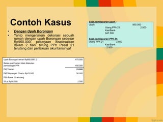 Contoh Kasus
• Dengan Upah Borongan
• Yanto mengerjakan dekorasi sebuah
rumah dengan upah Borongan sebesar
Rp950.000, pekerjaan diselesaikan
dalam 2 hari. hitung PPh Pasal 21
terutang dan perlakuan akuntansinya!
Upah Borongan sehari Rp950.000 : 2 475.000
Batas upah harian tidak dilakukan
pemotongan PPh 450.000
PKP Sehari 25.000
PKP Borongan 2 hari x Rp25.000 50.000
PPh Pasal 21 terutang
5% x Rp50.000 2.500
Saat pembayaran upah :
Upah 950.000
Utang PPh 21 2.500
Kas/Bank
947.500
Saat pembayaran PPh 21:
Utang PPh 21 2.500
Kas/Bank
2.500
 