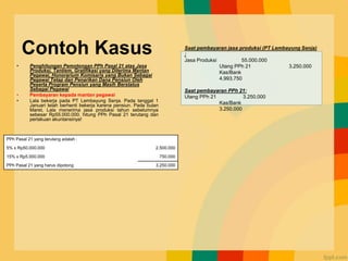 Contoh Kasus
• Penghitungan Pemotongan PPh Pasal 21 atas Jasa
Produksi, Tantiem, Gratifikasi yang Diterima Mantan
Pegawai, Honorarium Komisaris yang Bukan Sebagai
Pegawai Tetap dan Penarikan Dana Pensiun Oleh
Peserta Program Pensiun yang Masih Berstatus
Sebagai Pegawai
• Pembayaran kepada mantan pegawai
• Lala bekerja pada PT Lembayung Senja. Pada tanggal 1
Januari telah berhenti bekerja karena pensiun. Pada bulan
Maret, Lala menerima jasa produksi tahun sebelumnya
sebesar Rp55.000.000. hitung PPh Pasal 21 terutang dan
perlakuan akuntansinya!
Saat pembayaran jasa produksi (PT Lembayung Senja)
:
Jasa Produksi 55.000.000
Utang PPh 21 3.250.000
Kas/Bank
4.993.750
Saat pembayaran PPh 21:
Utang PPh 21 3.250.000
Kas/Bank
3.250.000
PPh Pasal 21 yang terutang adalah :
5% x Rp50.000.000 2.500.000
15% x Rp5.000.000 750.000
PPh Pasal 21 yang harus dipotong 3.250.000
 