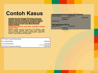 Contoh Kasus
• Penghitungan Pemotongan PPh Pasal 21 atas Jasa
Produksi, Tantiem, Gratifikasi yang Diterima Mantan
Pegawai, Honorarium Komisaris yang Bukan Sebagai
Pegawai Tetap dan Penarikan Dana Pensiun Oleh
Peserta Program Pensiun yang Masih Berstatus
Sebagai Pegawai
• Honorarium komisaris yang tidak merangkap sebagai
Pegawai Tetap
• Rahman adalah seorang komisaris di PT Klakson, yang
bukan sebagai pegawai tetap. Pada bulan Desember
menerima honorarium sebesar Rp60.000.000. hitung PPh
Pasal 21 dan perlakuan akuntansinya!
Saat pembayaran jasa produksi (PT Klakson) :
Jasa Produksi 60.000.000
Utang PPh 21 4.000.000
Kas/Bank
56.000.000
Saat pembayaran PPh 21:
Utang PPh 21 4.000.000
Kas/Bank
4.000.000
PPh Pasal 21 yang terutang adalah :
5% x Rp50.000.000 2.500.000
15% x Rp10.000.000 1.500.000
PPh Pasal 21 yang harus dipotong 4.000.000
 