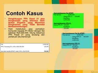 Contoh Kasus
• Penghitungan PPh Pasal 21 atas
Penghasilan yang Diterima Oleh
Bukan Pegawai yang Menerima
Penghasilan yang Tidak Bersifat
Berkesinambungan
• Hadi melakukan jasa perbaikan
komputer kepada PT Molor dengan fee
sebesar Rp5.000.000. hitung besarnya
PPh Pasal 21 yang terutang dan
perlakuan akuntansinya!
Fee 5.000.000
PPh 21 terutang 5% x 50% x Rp5.000.000 125.000
Jika tidak memiliki NPWP, maka 120% x Rp125.000 150.000
Saat pembayaran Fee NPWP:
Fee service 5.000.000
Utang PPh 21 125.000
Kas/Bank
4.875.000
Saat pembayaran PPh 21:
Utang PPh 21 125.000
Kas/Bank
125.000
Saat pembayaran Fee No NPWP :
Fee service 5.000.000
Utang PPh 21 150.000
Kas/Bank
4.850.000
Saat pembayaran PPh 21:
Utang PPh 21 150.000
Kas/Bank
150.000
 