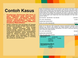 Contoh Kasus
• Penghitungan Pemotongan PPh Pasal 21
atas Penghasilan yang Diterima oleh
Bukan Pegawai, Sehubungan Dengan
Pemberian Jasa yang Dalam Pemberian
Jasanya Mempekerjakan Orang Lain
Sebagai Pegawainya dan/atau Melakukan
Penyerahan Material/Bahan
• Robert melakukan jasa perawatan AC kepada
PT Monumen dengan imbalan Rp10.000.000.
Robert mepergunakan 5 orang tenaga
pekerja dengan membayar upah harian
masing-masing sebesar Rp180.000. Upah
harian yang dibayarkan untuk 5 orang selama
melakukan pekerjaan sebsar Rp4.500.000.
Selain itu, Robert membeli spare part AC
yang dipakai untuk perawatan AC sebesar
Rp1.000.000. Hitung PPh Pasal 21 terutang
dan perlakuan akuntansinya!
Dalam hal berdasarkan perjanjian serta dokumen yang diberikan oleh Robert, dapat
diketahui dengan imbalan bruto yang merupakan upah yang harus dibayarkan kepada
pekerja harian yang dipekerjakan oleh Robert dan biaya membeli spare part AC, maka
jumlah imbalan bruto sebagai dasar perhitungan PPh Pasal 21 yang harus dipotong
oleh PT Monumen atas imbalan yang diberikan kepada Robert adalah sebesar imbalan
bruto dikurangi bagian upah tenaga kerja harian yang dipekerjakan dan biaya spare
part AC, sebesar :
Rp10.000.000 – Rp4.500.000 – Rp1.000.000 4.500.000
5% x 50% x Rp4.500.000 112.500
Apabila tidak memiliki NPWP
120% x 5% x 50% x Rp4.500.000 135.000
Dalam hal PT Monumen tidak memperoleh informasi berdasarkan perjanjian yang
dilakukan atau dokumen yang diberikan oleh Robert mengenai upah yang harus
dikeluarkan Robert atau pembelian material/bahan, PPh Pasal 21 yang harus dipotong
oleh PT Monumen adalah sejumlah :
5% x 50% x Rp10.000.000 250.000
Apabila tidak memiliki NPWP
120% x 5% x 50% x Rp10.000.000 300.000
Saat pembayaran :
Fee service 10.000.000
Utang PPh 21 112.500
Kas/Bank
9.887.500
Saat pembayaran PPh 21:
Utang PPh 21 112.500
Kas/Bank
112.500
 