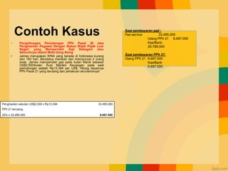Contoh Kasus
• Penghitungan Pemotongan PPh Pasal 26 atas
Penghasilan Pegawai Dengan Status Wajib Pajak Luar
Negeri yang Memperoleh Gaji Sebagian atau
Seluruhnya dalam Mata Uang Asing
• James merupakan WNA yang berada di Indonesia kurang
dari 183 hari. Berstatus menikah dan mempunyai 2 orang
anak. James memperoleh gaji pada bulan Maret sebesar
US$2,500/bulan. Kurs Menteri Keuangan pada saat
pemotongan adalah Rp13.394 per US$. Hitung besarnya
PPh Pasal 21 yang terutang dan perlakuan akuntansinya!
Penghasilan sebulan US$2,500 x Rp13.394 33.485.000
PPh 21 terutang :
20% x 33.485.000 6.697.000
Saat pembayaran gaji :
Fee service 33.485.000
Utang PPh 21 6.697.000
Kas/Bank
26.788.000
Saat pembayaran PPh 21:
Utang PPh 21 6.697.000
Kas/Bank
6.697.000
 