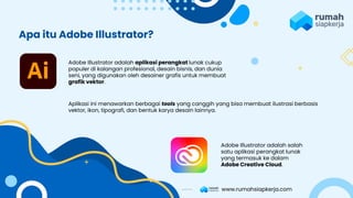 Adobe Illustrator adalah aplikasi perangkat lunak cukup
populer di kalangan profesional, desain bisnis, dan dunia
seni, yang digunakan oleh desainer grafis untuk membuat
grafik vektor.
Aplikasi ini menawarkan berbagai tools yang canggih yang bisa membuat ilustrasi berbasis
vektor, ikon, tipografi, dan bentuk karya desain lainnya.
Adobe Illustrator adalah salah
satu aplikasi perangkat lunak
yang termasuk ke dalam
Adobe Creative Cloud.
Apa itu Adobe Illustrator?
www.rumahsiapkerja.com
 