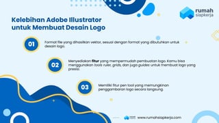 Format file yang dihasilkan vektor, sesuai dengan format yang dibutuhkan untuk
desain logo.
Menyediakan fitur yang mempermudah pembuatan logo. Kamu bisa
menggunakan tools ruler, grids, dan juga guides untuk membuat logo yang
presisi.
Memiliki fitur pen tool yang memungkinan
penggambaran logo secara langsung.
Kelebihan Adobe Illustrator
untuk Membuat Desain Logo
01
02
03
www.rumahsiapkerja.com
 