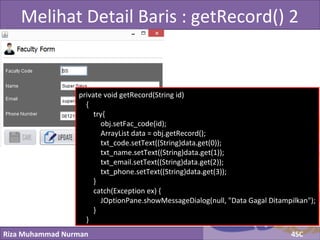 Riza Muhammad Nurman 4SC
Click to edit Master title styleMelihat Detail Baris : getRecord() 2
private void getRecord(String id)
{
try{
obj.setFac_code(id);
ArrayList data = obj.getRecord();
txt_code.setText((String)data.get(0));
txt_name.setText((String)data.get(1));
txt_email.setText((String)data.get(2));
txt_phone.setText((String)data.get(3));
}
catch(Exception ex) {
JOptionPane.showMessageDialog(null, "Data Gagal Ditampilkan");
}
}
 
