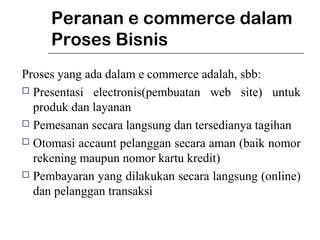 Peranan e commerce dalam
Proses Bisnis
Proses yang ada dalam e commerce adalah, sbb:
 Presentasi electronis(pembuatan web site) untuk
produk dan layanan
 Pemesanan secara langsung dan tersedianya tagihan
 Otomasi accaunt pelanggan secara aman (baik nomor
rekening maupun nomor kartu kredit)
 Pembayaran yang dilakukan secara langsung (online)
dan pelanggan transaksi
 