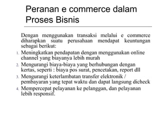 Peranan e commerce dalam
Proses Bisnis
Dengan menggunakan transaksi melalui e commerce
diharapkan suatu perusahaan mendapat keuntungan
sebagai berikut:
1. Meningkatkan pendapatan dengan menggunakan online
channel yang biayanya lebih murah
2. Mengurangi biaya-biaya yang berhubungan dengan
kertas, seperti : biaya pos surat, pencetakan, report dll
3. Mengurangi keterlambatan transfer elektronik /
pembayaran yang tepat waktu dan dapat langsung dicheck
4. Mempercepat pelayanan ke pelanggan, dan pelayanan
lebih responsif.
 