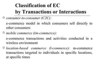 Classification of EC
by Transactions or Interactions
 consumer-to-consumer (C2C):
e-commerce model in which consumers sell directly to
other consumers
 mobile commerce ((m-commerce):
e-commerce transactions and activities conducted in a
wireless environment
 location-based commerce (l-commerce): m-commerce
transactions targeted to individuals in specific locations,
at specific times
 