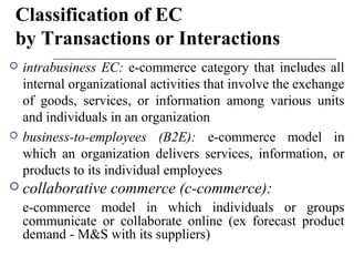 Classification of EC
by Transactions or Interactions
 intrabusiness EC: e-commerce category that includes all
internal organizational activities that involve the exchange
of goods, services, or information among various units
and individuals in an organization
 business-to-employees (B2E): e-commerce model in
which an organization delivers services, information, or
products to its individual employees
 collaborative commerce (c-commerce):
e-commerce model in which individuals or groups
communicate or collaborate online (ex forecast product
demand - M&S with its suppliers)
 