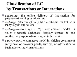 Classification of EC
by Transactions or Interactions
 e-learning: the online delivery of information for
purposes of training or education
 exchange (electronic): a public electronic market with
many buyers and sellers
 exchange-to-exchange (E2E): e-commerce model in
which electronic exchanges formally connect to one
another the purpose of exchanging information
 e-government: e-commerce model in which a government
entity buys or provides goods, services, or information to
businesses or individual citizens
 