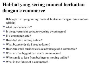 Hal-hal yang sering muncul berkaitan
dengan e commerce
Beberapa hal yang sering muncul berkaitan dengan e-commerce
adalah:
 what is e-commerce?
 Is the government going to regulate e-commerce?
 Is e-commerce safe?
 How do I start selling online?
 What buzzwords do I need to know?
 How can small businesses take advantage of e-commerce?
 What are the biggest barriers to e-commerce?
 Who stands to lose from businesses moving online?
 What is the future of e-commerce?
 
