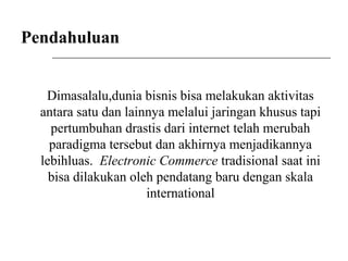 Pendahuluan
Dimasalalu,dunia bisnis bisa melakukan aktivitas
antara satu dan lainnya melalui jaringan khusus tapi
pertumbuhan drastis dari internet telah merubah
paradigma tersebut dan akhirnya menjadikannya
lebihluas. Electronic Commerce tradisional saat ini
bisa dilakukan oleh pendatang baru dengan skala
international
 