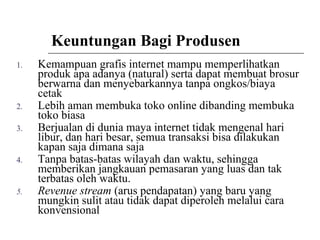 Keuntungan Bagi Produsen
1. Kemampuan grafis internet mampu memperlihatkan
produk apa adanya (natural) serta dapat membuat brosur
berwarna dan menyebarkannya tanpa ongkos/biaya
cetak
2. Lebih aman membuka toko online dibanding membuka
toko biasa
3. Berjualan di dunia maya internet tidak mengenal hari
libur, dan hari besar, semua transaksi bisa dilakukan
kapan saja dimana saja
4. Tanpa batas-batas wilayah dan waktu, sehingga
memberikan jangkauan pemasaran yang luas dan tak
terbatas oleh waktu.
5. Revenue stream (arus pendapatan) yang baru yang
mungkin sulit atau tidak dapat diperoleh melalui cara
konvensional
 