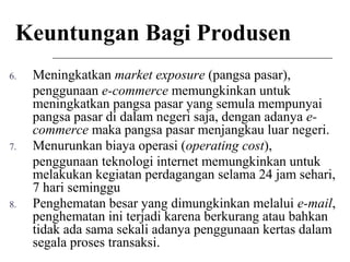Keuntungan Bagi Produsen
6. Meningkatkan market exposure (pangsa pasar),
penggunaan e-commerce memungkinkan untuk
meningkatkan pangsa pasar yang semula mempunyai
pangsa pasar di dalam negeri saja, dengan adanya e-
commerce maka pangsa pasar menjangkau luar negeri.
7. Menurunkan biaya operasi (operating cost),
penggunaan teknologi internet memungkinkan untuk
melakukan kegiatan perdagangan selama 24 jam sehari,
7 hari seminggu
8. Penghematan besar yang dimungkinkan melalui e-mail,
penghematan ini terjadi karena berkurang atau bahkan
tidak ada sama sekali adanya penggunaan kertas dalam
segala proses transaksi.
 