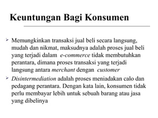 Keuntungan Bagi Konsumen
 Memungkinkan transaksi jual beli secara langsung,
mudah dan nikmat, maksudnya adalah proses jual beli
yang terjadi dalam e-commerce tidak membutuhkan
perantara, dimana proses transaksi yang terjadi
langsung antara merchant dengan customer
 Disintermediation adalah proses meniadakan calo dan
pedagang perantara. Dengan kata lain, konsumen tidak
perlu membayar lebih untuk sebuah barang atau jasa
yang dibelinya
 