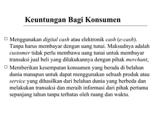 Keuntungan Bagi Konsumen
 Menggunakan digital cash atau elektronik cash (e-cash).
Tanpa harus membayar dengan uang tunai. Maksudnya adalah
customer tidak perlu membawa uang tunai untuk membayar
transaksi jual beli yang dilakukannya dengan pihak merchant,
 Memberikan kesempatan konsumen yang berada di belahan
dunia manapun untuk dapat menggunakan sebuah produk atau
service yang dihasilkan dari belahan dunia yang berbeda dan
melakukan transaksi dan meraih informasi dari pihak pertama
sepanjang tahun tanpa terbatas oleh ruang dan waktu.
 