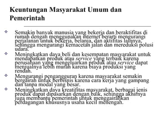 Keuntungan Masyarakat Umum dan
Pemerintah
 Semakin banyak manusia yang bekerja dan beraktifitas di
rumah dengan menggunakan internet berarti mengurangi
perjalanan untuk bekerja, belanja, dan aktifitas lainnya,
sehingga mengurangi kemacetan jalan dan mereduksi polusi
udara.
 Meningkatkan daya beli dan kesempatan masyarakat untuk
mendapatkan produk atau service yang terbaik karena
perusahaan yang mengeluarkan produk atau service dapat
menjualnya lebih murah karena biaya produksi yang
rendah.
 Mengurangi pengangguran karena masyarakat semakin
bergairah untuk berbisnis karena cara kerja yang gampang
dan tanpa modal yang besar.
 Meningkatkan daya kreatifitas masyarakat, berbagai jenis
produk dapat dipasarkan dengan baik, sehingga akhirnya
juga membantu pemerintah untuk menggairahkan
perdagangan khususnya usaha kecil menengah.
 