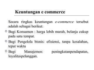 Keuntungan e commerce
Secara ringkas keuntungan e-commerce tersebut
adalah sebagai berikut:
 Bagi Konsumen : harga lebih murah, belanja cukup
pada satu tempat.
 Bagi Pengelola bisnis: efisiensi, tanpa kesalahan,
tepat waktu
 Bagi Manajemen: peningkatanpendapatan,
loyalitaspelanggan.
 