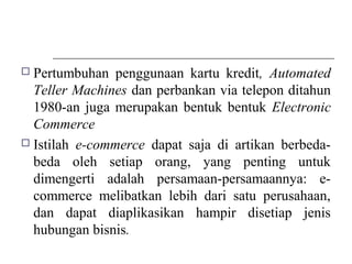  Pertumbuhan penggunaan kartu kredit, Automated
Teller Machines dan perbankan via telepon ditahun
1980-an juga merupakan bentuk bentuk Electronic
Commerce
 Istilah e-commerce dapat saja di artikan berbeda-
beda oleh setiap orang, yang penting untuk
dimengerti adalah persamaan-persamaannya: e-
commerce melibatkan lebih dari satu perusahaan,
dan dapat diaplikasikan hampir disetiap jenis
hubungan bisnis.
 