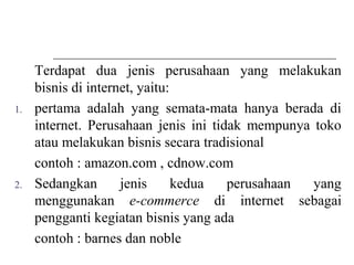 Terdapat dua jenis perusahaan yang melakukan
bisnis di internet, yaitu:
1. pertama adalah yang semata-mata hanya berada di
internet. Perusahaan jenis ini tidak mempunya toko
atau melakukan bisnis secara tradisional
contoh : amazon.com , cdnow.com
2. Sedangkan jenis kedua perusahaan yang
menggunakan e-commerce di internet sebagai
pengganti kegiatan bisnis yang ada
contoh : barnes dan noble
 