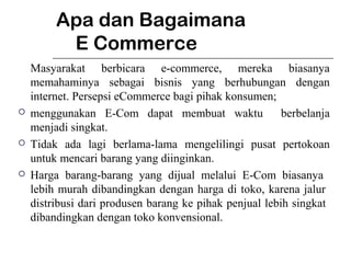 Apa dan Bagaimana
E Commerce
Masyarakat berbicara e-commerce, mereka biasanya
memahaminya sebagai bisnis yang berhubungan dengan
internet. Persepsi eCommerce bagi pihak konsumen;
 menggunakan E-Com dapat membuat waktu berbelanja
menjadi singkat.
 Tidak ada lagi berlama-lama mengelilingi pusat pertokoan
untuk mencari barang yang diinginkan.
 Harga barang-barang yang dijual melalui E-Com biasanya
lebih murah dibandingkan dengan harga di toko, karena jalur
distribusi dari produsen barang ke pihak penjual lebih singkat
dibandingkan dengan toko konvensional.
 
