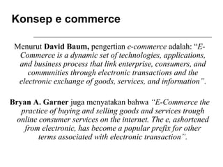 Konsep e commerce
Menurut David Baum, pengertian e-commerce adalah: “E-
Commerce is a dynamic set of technologies, applications,
and business process that link enterprise, consumers, and
communities through electronic transactions and the
electronic exchange of goods, services, and information”.
Bryan A. Garner juga menyatakan bahwa “E-Commerce the
practice of buying and selling goods and services trough
online consumer services on the internet. The e, ashortened
from electronic, has become a popular prefix for other
terms associated with electronic transaction”.
 