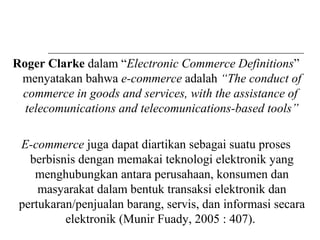 Roger Clarke dalam “Electronic Commerce Definitions”
menyatakan bahwa e-commerce adalah “The conduct of
commerce in goods and services, with the assistance of
telecomunications and telecomunications-based tools”
E-commerce juga dapat diartikan sebagai suatu proses
berbisnis dengan memakai teknologi elektronik yang
menghubungkan antara perusahaan, konsumen dan
masyarakat dalam bentuk transaksi elektronik dan
pertukaran/penjualan barang, servis, dan informasi secara
elektronik (Munir Fuady, 2005 : 407).
 