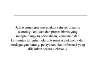 Jadi e commerce merupakan satu set dinamis
teknologi, aplikasi dan proses bisnis yang
menghubungkan perusahaan, konsumen dan
komunitas tertentu melalui transaksi elektronik dan
perdagangan barang, pelayanan, dan informasi yang
dilakukan secara elektronik
 
