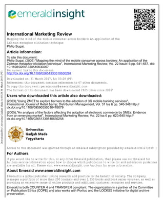 International Marketing Review
Mapping the mind of the mobile consumer across borders: An application of the
Zaltman metaphor elicitation technique
Philip Sugai,
Article information:
To cite this document:
Philip Sugai, (2005) "Mapping the mind of the mobile consumer across borders: An application of the
Zaltman metaphor elicitation technique", International Marketing Review, Vol. 22 Issue: 6,pp. 641-657, doi:
10.1108/02651330510630267
Permanent link to this document:
http://dx.doi.org/10.1108/02651330510630267
Downloaded on: 31 March 2017, At: 03:28 (PT)
References: this document contains references to 67 other documents.
To copy this document: permissions@emeraldinsight.com
The fulltext of this document has been downloaded 2825 times since 2006*
Users who downloaded this article also downloaded:
(2003),"Using ZMET to explore barriers to the adoption of 3G mobile banking services",
International Journal of Retail &amp; Distribution Management, Vol. 31 Iss 6 pp. 340-348 http://
dx.doi.org/10.1108/09590550310476079
(2005),"An analysis of the factors affecting the adoption of electronic commerce by SMEs: Evidence
from an emerging market", International Marketing Review, Vol. 22 Iss 6 pp. 623-640 http://
dx.doi.org/10.1108/02651330510630258
Access to this document was granted through an Emerald subscription provided by emerald-srm:273599 []
For Authors
If you would like to write for this, or any other Emerald publication, then please use our Emerald for
Authors service information about how to choose which publication to write for and submission guidelines
are available for all. Please visit www.emeraldinsight.com/authors for more information.
About Emerald www.emeraldinsight.com
Emerald is a global publisher linking research and practice to the benefit of society. The company
manages a portfolio of more than 290 journals and over 2,350 books and book series volumes, as well as
providing an extensive range of online products and additional customer resources and services.
Emerald is both COUNTER 4 and TRANSFER compliant. The organization is a partner of the Committee
on Publication Ethics (COPE) and also works with Portico and the LOCKSS initiative for digital archive
preservation.
Downloaded
by
Universitas
Gadjah
Mada
At
03:28
31
March
2017
(PT)
 