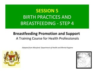 SESSION 5
BIRTH PRACTICES AND
BREASTFEEDING - STEP 4
1
Breastfeeding Promotion and Support
A Training Course for Health Professionals
Adapted from Maryland Department of Health and Mental Hygiene
 