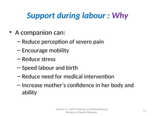 Support during labour : Why
• A companion can:
– Reduce perception of severe pain
– Encourage mobility
– Reduce stress
– Speed labour and birth
– Reduce need for medical intervention
– Increase mother’s confidence in her body and
ability
13
Session 5 : Birth Practices and Breastfeeding
Ministry of Health Malaysia
 