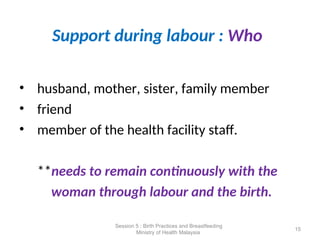 Support during labour : Who
• husband, mother, sister, family member
• friend
• member of the health facility staff.
**needs to remain continuously with the
woman through labour and the birth.
15
Session 5 : Birth Practices and Breastfeeding
Ministry of Health Malaysia
 