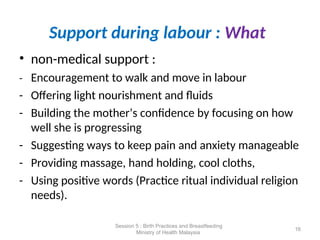 Support during labour : What
• non-medical support :
- Encouragement to walk and move in labour
- Offering light nourishment and fluids
- Building the mother’s confidence by focusing on how
well she is progressing
- Suggesting ways to keep pain and anxiety manageable
- Providing massage, hand holding, cool cloths,
- Using positive words (Practice ritual individual religion
needs).
16
Session 5 : Birth Practices and Breastfeeding
Ministry of Health Malaysia
 