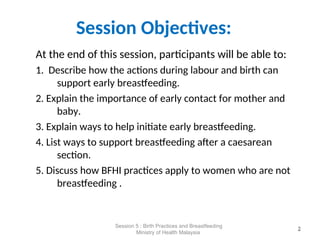 Session Objectives:
At the end of this session, participants will be able to:
1. Describe how the actions during labour and birth can
support early breastfeeding.
2. Explain the importance of early contact for mother and
baby.
3. Explain ways to help initiate early breastfeeding.
4. List ways to support breastfeeding after a caesarean
section.
5. Discuss how BFHI practices apply to women who are not
breastfeeding .
2
2
Session 5 : Birth Practices and Breastfeeding
Ministry of Health Malaysia
 