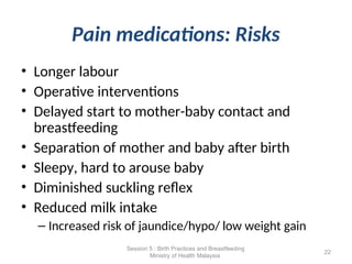 Pain medications: Risks
• Longer labour
• Operative interventions
• Delayed start to mother-baby contact and
breastfeeding
• Separation of mother and baby after birth
• Sleepy, hard to arouse baby
• Diminished suckling reflex
• Reduced milk intake
– Increased risk of jaundice/hypo/ low weight gain
22
Session 5 : Birth Practices and Breastfeeding
Ministry of Health Malaysia
 