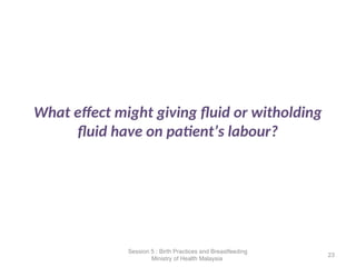 What effect might giving fluid or witholding
fluid have on patient’s labour?
23
Session 5 : Birth Practices and Breastfeeding
Ministry of Health Malaysia
 