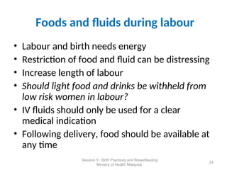 Foods and fluids during labour
• Labour and birth needs energy
• Restriction of food and fluid can be distressing
• Increase length of labour
• Should light food and drinks be withheld from
low risk women in labour?
• IV fluids should only be used for a clear
medical indication
• Following delivery, food should be available at
any time
24
Session 5 : Birth Practices and Breastfeeding
Ministry of Health Malaysia
 