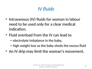 IV fluids
• Intravenous (IV) fluids for woman in labour
need to be used only for a clear medical
indication.
• Fluid overload from the IV can lead to
– electrolyte imbalance in the baby,
– high weight loss as the baby sheds the excess fluid
• An IV drip may limit the woman’s movement.
25
Session 5 : Birth Practices and Breastfeeding
Ministry of Health Malaysia
 
