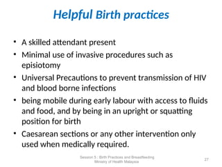 Helpful Birth practices
• A skilled attendant present
• Minimal use of invasive procedures such as
episiotomy
• Universal Precautions to prevent transmission of HIV
and blood borne infections
• being mobile during early labour with access to fluids
and food, and by being in an upright or squatting
position for birth
• Caesarean sections or any other intervention only
used when medically required.
27
Session 5 : Birth Practices and Breastfeeding
Ministry of Health Malaysia
 