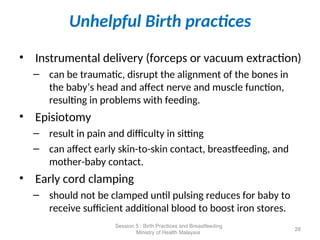 Unhelpful Birth practices
• Instrumental delivery (forceps or vacuum extraction)
– can be traumatic, disrupt the alignment of the bones in
the baby’s head and affect nerve and muscle function,
resulting in problems with feeding.
• Episiotomy
– result in pain and difficulty in sitting
– can affect early skin-to-skin contact, breastfeeding, and
mother-baby contact.
• Early cord clamping
– should not be clamped until pulsing reduces for baby to
receive sufficient additional blood to boost iron stores.
28
Session 5 : Birth Practices and Breastfeeding
Ministry of Health Malaysia
 