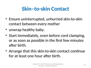 Skin–to-skin Contact
• Ensure uninterrupted, unhurried skin-to-skin
contact between every mother
• unwrap healthy baby.
• Start immediately, even before cord clamping,
or as soon as possible in the first few minutes
after birth.
• Arrange that this skin-to-skin contact continue
for at least one hour after birth.
30
Session 5 : Birth Practices and Breastfeeding
Ministry of Health Malaysia
 