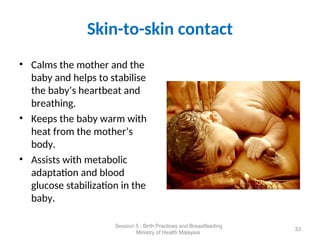 Skin-to-skin contact
• Calms the mother and the
baby and helps to stabilise
the baby’s heartbeat and
breathing.
• Keeps the baby warm with
heat from the mother’s
body.
• Assists with metabolic
adaptation and blood
glucose stabilization in the
baby.
33
Session 5 : Birth Practices and Breastfeeding
Ministry of Health Malaysia
 
