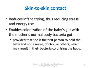 Skin-to-skin contact
• Reduces infant crying, thus reducing stress
and energy use
• Enables colonization of the baby’s gut with
the mother's normal body bacteria gut
• provided that she is the first person to hold the
baby and not a nurse, doctor, or others, which
may result in their bacteria colonising the baby.
34
Session 5 : Birth Practices and Breastfeeding
Ministry of Health Malaysia
 
