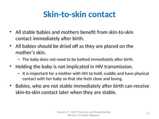 Skin-to-skin contact
• All stable babies and mothers benefit from skin-to-skin
contact immediately after birth.
• All babies should be dried off as they are placed on the
mother’s skin.
– The baby does not need to be bathed immediately after birth.
• Holding the baby is not implicated in HIV transmission.
– It is important for a mother with HIV to hold, cuddle and have physical
contact with her baby so that she feels close and loving.
• Babies, who are not stable immediately after birth can receive
skin-to-skin contact later when they are stable.
37
Session 5 : Birth Practices and Breastfeeding
Ministry of Health Malaysia
 