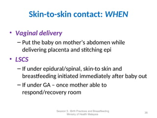Skin-to-skin contact: WHEN
• Vaginal delivery
– Put the baby on mother’s abdomen while
delivering placenta and stitching epi
• LSCS
– If under epidural/spinal, skin-to skin and
breastfeeding initiated immediately after baby out
– If under GA – once mother able to
respond/recovery room
38
Session 5 : Birth Practices and Breastfeeding
Ministry of Health Malaysia
 