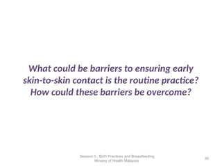 What could be barriers to ensuring early
skin-to-skin contact is the routine practice?
How could these barriers be overcome?
39
Session 5 : Birth Practices and Breastfeeding
Ministry of Health Malaysia
 