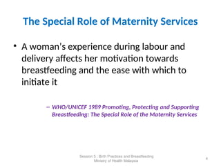 The Special Role of Maternity Services
• A woman’s experience during labour and
delivery affects her motivation towards
breastfeeding and the ease with which to
initiate it
– WHO/UNICEF 1989 Promoting, Protecting and Supporting
Breastfeeding: The Special Role of the Maternity Services
4
Session 5 : Birth Practices and Breastfeeding
Ministry of Health Malaysia
 