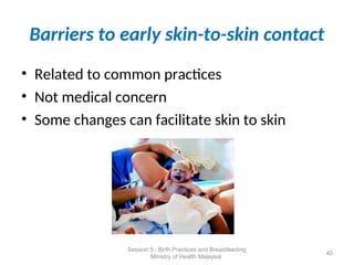 Barriers to early skin-to-skin contact
• Related to common practices
• Not medical concern
• Some changes can facilitate skin to skin
40
Session 5 : Birth Practices and Breastfeeding
Ministry of Health Malaysia
 